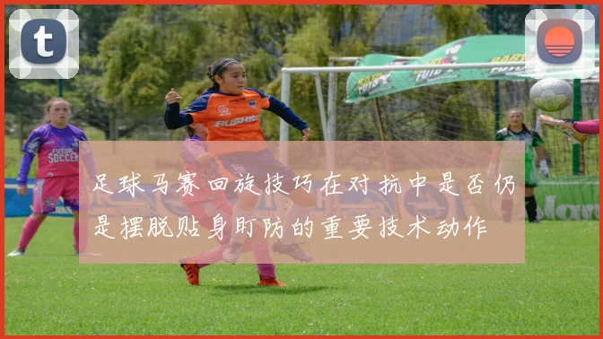 足球马赛回旋技巧在对抗中是否仍是摆脱贴身盯防的重要技术动作