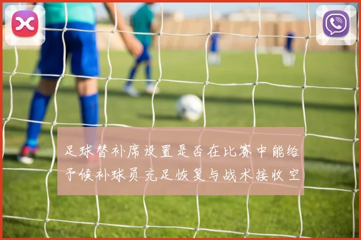 足球替补席设置是否在比赛中能给予候补球员充足恢复与战术接收空间