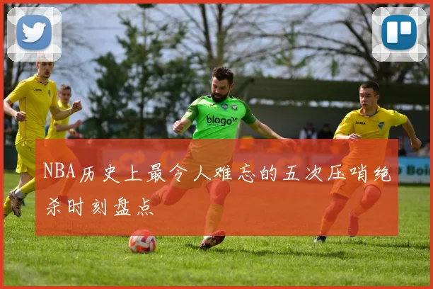 NBA历史上最令人难忘的五次压哨绝杀时刻盘点